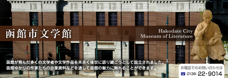 函館市文学館｜函館が育んだ多くの文学者や文学作品を末永く後世に語り継ごうとして設立されました。
函館ゆかりの作家たちの自筆資料などを通して函館の魅力に触れることができます。　お電話でのお問い合わせは、0138-22-9014