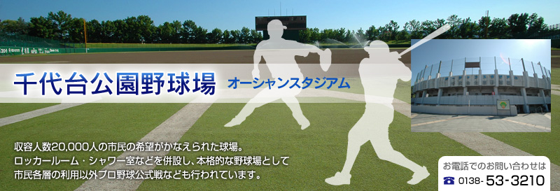 千代台公園野球場（オーシャンスタジアム）｜収容人数20,000人の市民の希望がかなえられた球場。ロッカールーム・シャワー室などを併設し、本格的な野球場として市民各層の利用以外プロ野球公式戦なども行われています。お電話でのお問い合わせは、0138-53-3210